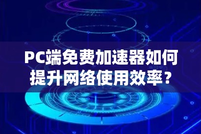 PC端免费加速器如何提升网络使用效率？你值得考虑吗？