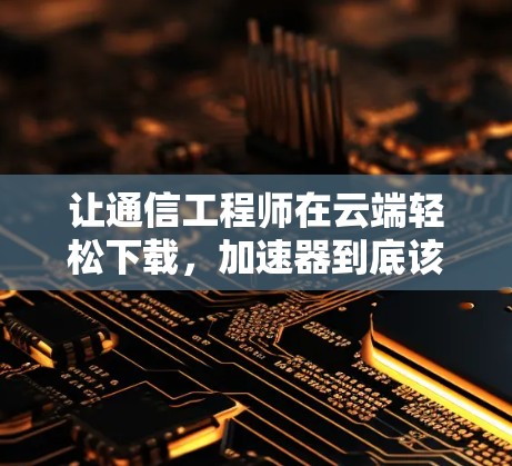 让通信工程师在云端轻松下载，加速器到底该用什么？