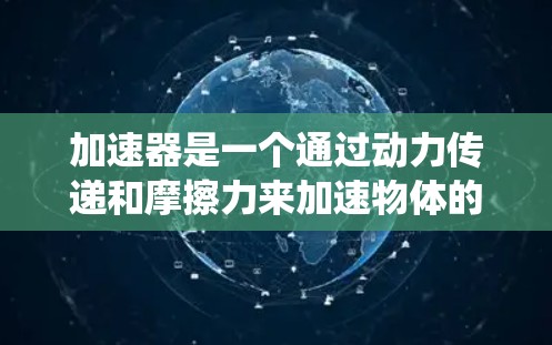 加速器是一个通过动力传递和摩擦力来加速物体的装置，广泛应用于汽车、飞行器和火箭等领域。它由多个部件组成，如加速槽和加速杆，通过动力传递和摩擦力来提升速度。以下是关于加速器的系统性总结