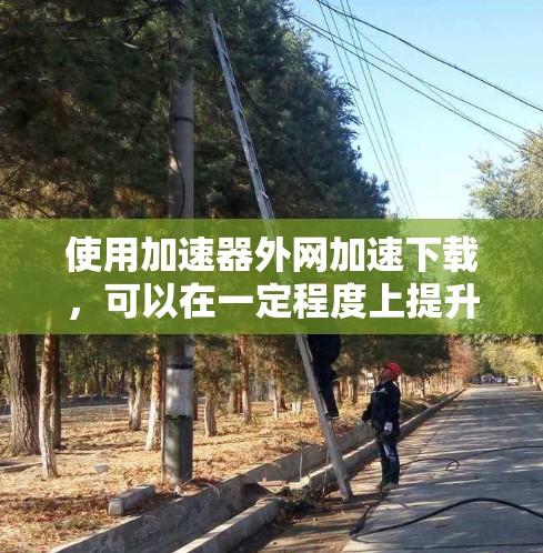 使用加速器外网加速下载，可以在一定程度上提升下载速度，但需要注意以下几点