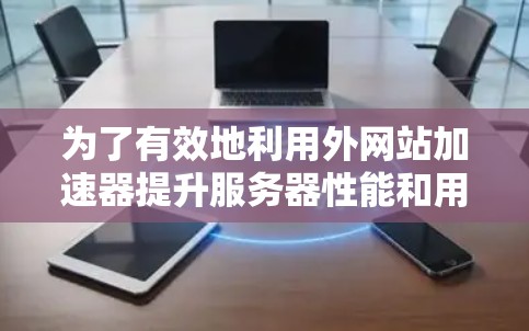 为了有效地利用外网站加速器提升服务器性能和用户体验，您可以按照以下步骤进行操作