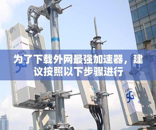 为了下载外网最强加速器，建议按照以下步骤进行