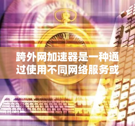 跨外网加速器是一种通过使用不同网络服务或软件来加速下载文件的技术。以下是对跨外网加速器的详细分析和建议
