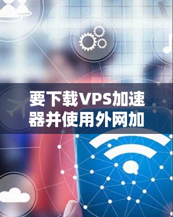 要下载VPS加速器并使用外网加速下载文件，您可以按照以下步骤操作