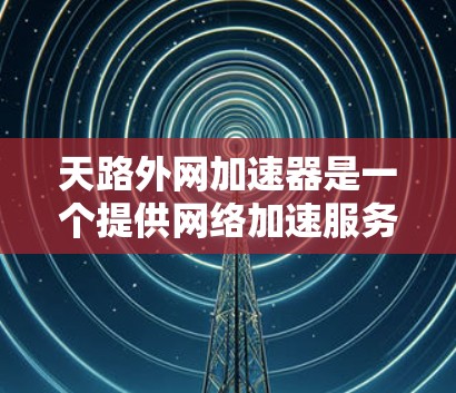 天路外网加速器是一个提供网络加速服务的工具，它看起来功能强大，但需要谨慎使用。以下是针对该工具的逐步指南