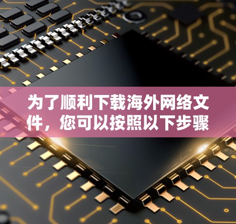 为了顺利下载海外网络文件，您可以按照以下步骤操作