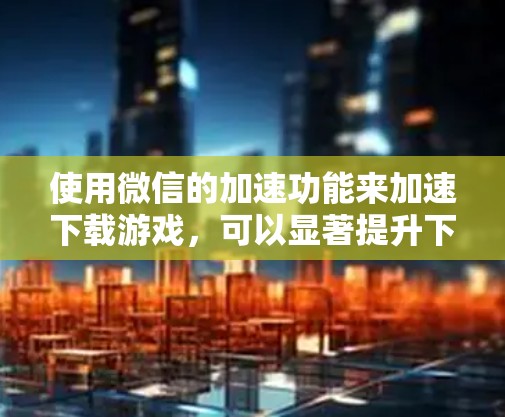 使用微信的加速功能来加速下载游戏，可以显著提升下载速度。以下是详细的步骤和注意事项