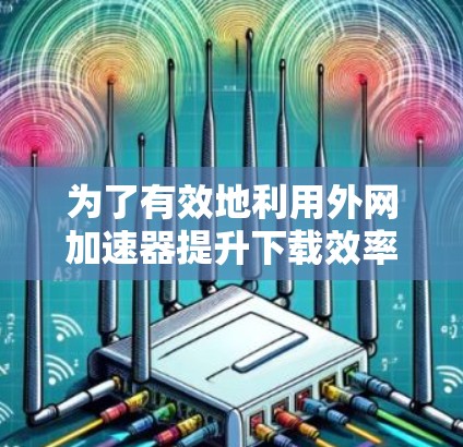 为了有效地利用外网加速器提升下载效率并保持网络安全，可以按照以下步骤进行
