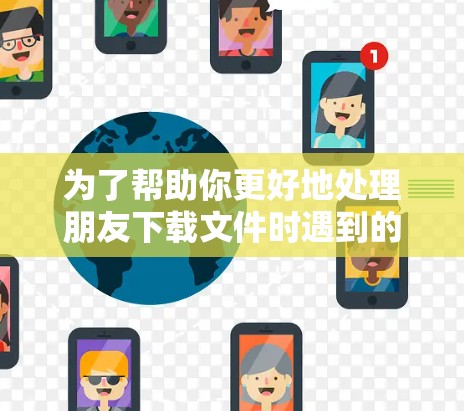 为了帮助你更好地处理朋友下载文件时遇到的问题，以下是分步骤的建议