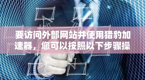 要访问外部网站并使用猎豹加速器,您可以按照以下步骤操作 要访问外部网站并使用猎豹加速器,您可以按照以下步骤操作