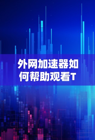 外网加速器如何帮助观看TikTok视频—你的技术选择指南