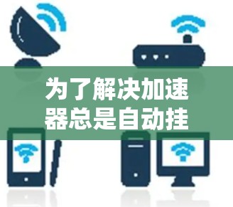 为了解决加速器总是自动挂外网的问题，您可以按照以下步骤进行排查和调整