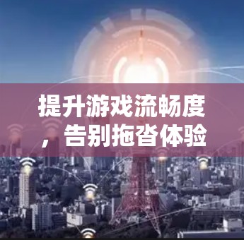 提升游戏流畅度，告别拖沓体验，国外网页游戏加速器的实用指南