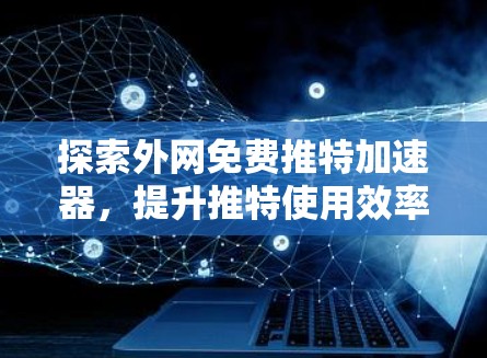 探索外网免费推特加速器，提升推特使用效率的高效解决方案