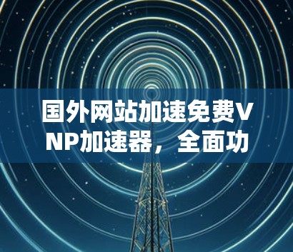 国外网站加速免费VNP加速器，全面功能，轻松提升网站性能