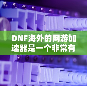 DNF海外的网游加速器是一个非常有用的工具，帮助玩家在DNF游戏下载、加载和加速过程中节省时间。以下是对DNF海外网游加速器的详细介绍