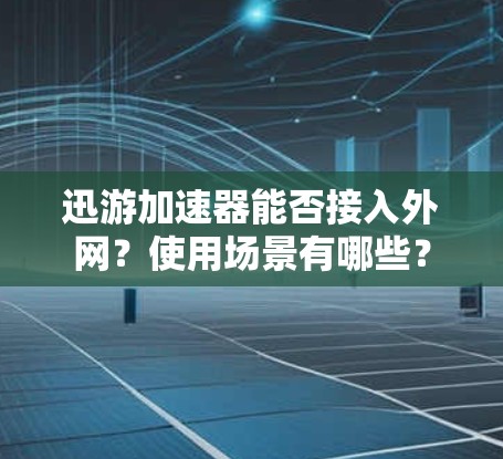 迅游加速器能否接入外网？使用场景有哪些？
