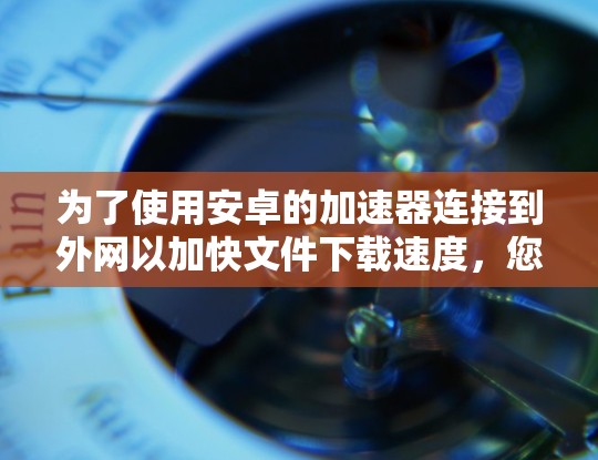 为了使用安卓的加速器连接到外网以加快文件下载速度，您可以按照以下步骤操作