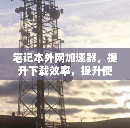 笔记本外网加速器，提升下载效率，提升使用体验