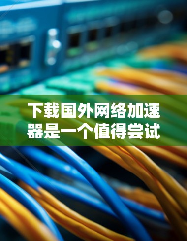 下载国外网络加速器是一个值得尝试的提升网络体验的方法，尤其适合追求高带宽和稳定性的用户。以下是一些推荐的国外网络加速器，供你参考