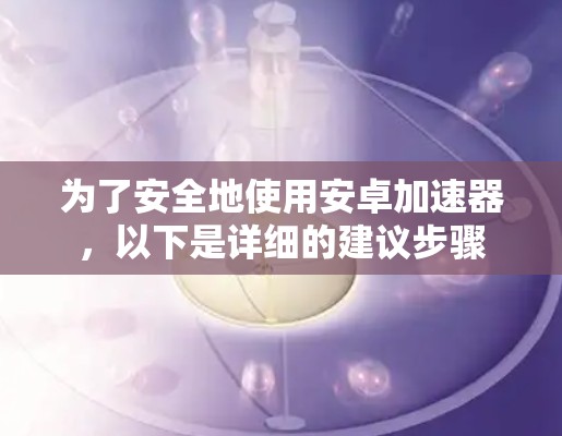 为了安全地使用安卓加速器，以下是详细的建议步骤