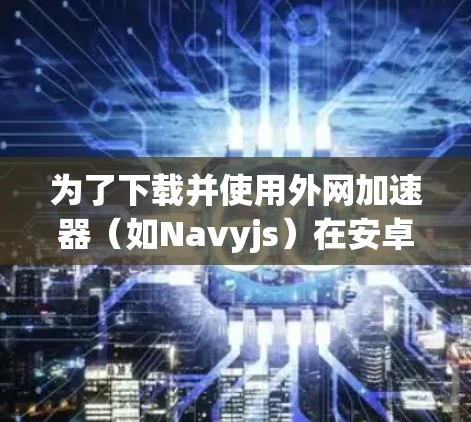 为了下载并使用外网加速器（如Navyjs）在安卓设备上，可以按照以下步骤操作