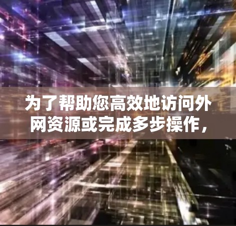为了帮助您高效地访问外网资源或完成多步操作，我整理了几个推荐的工具，供您参考