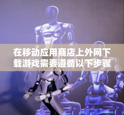 在移动应用商店上外网下载游戏需要遵循以下步骤，确保安全且高效