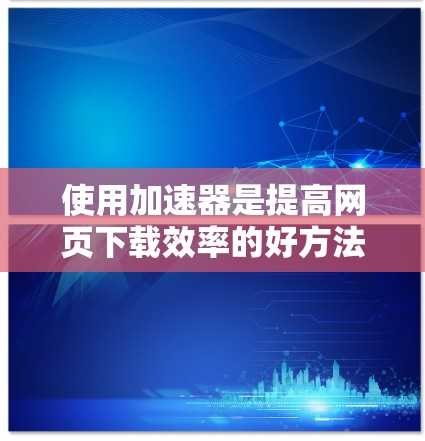 使用加速器是提高网页下载效率的好方法，以下是逐步的使用指南