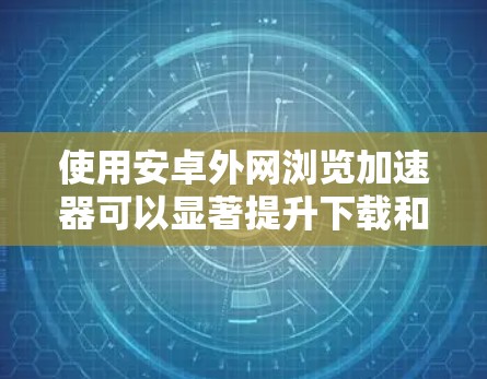 使用安卓外网浏览加速器可以显著提升下载和加载效率，以下是详细的步骤和注意事项