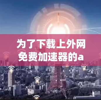 为了下载上外网免费加速器的app，建议按照以下步骤进行