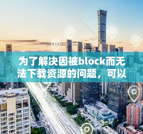 为了解决因被block而无法下载资源的问题，可以按照以下步骤进行