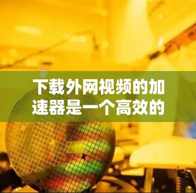 下载外网视频的加速器是一个高效的方法来提升下载速度。以下是一些推荐的平台和建议，帮助你高效地下载外网视频