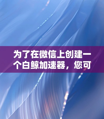 为了在微信上创建一个白鲸加速器，您可以按照以下步骤进行操作