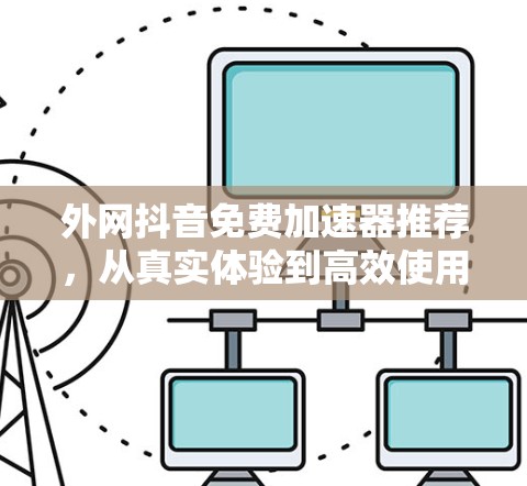 外网抖音免费加速器推荐，从真实体验到高效使用