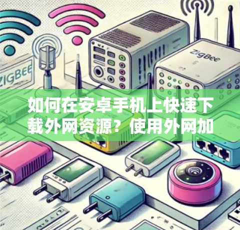 如何在安卓手机上快速下载外网资源？使用外网加速器的最佳实践