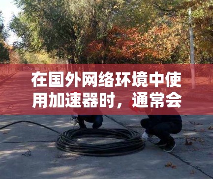 在国外网络环境中使用加速器时，通常会考虑以下几种工具，这些工具各有特色，适合不同的场景需求