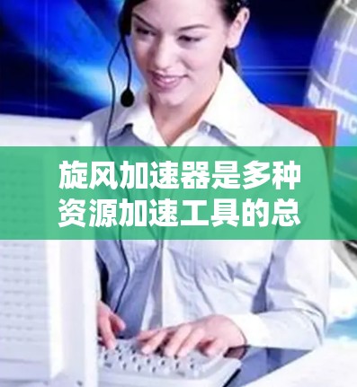 旋风加速器是多种资源加速工具的总称，用户可以根据需要选择合适的加速入口进行资源加速。以下是关于旋风加速器的详细分析和建议