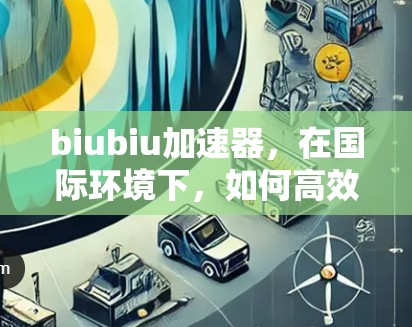 biubiu加速器，在国际环境下，如何高效地看待国外网站？