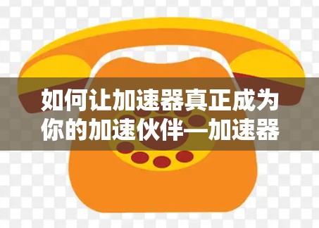 如何让加速器真正成为你的加速伙伴—加速器能访问国外网址的详细指南