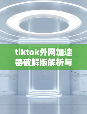 tiktok外网加速器破解版解析与优化建议