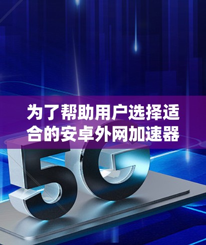 为了帮助用户选择适合的安卓外网加速器，以下是一个系统化的指南