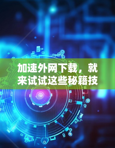 加速外网下载，就来试试这些秘籍技巧吧！