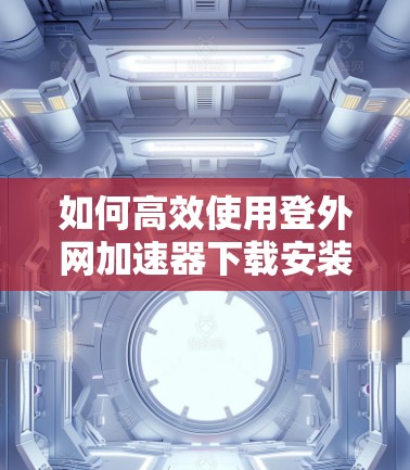如何高效使用登外网加速器下载安装？