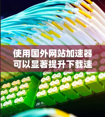 使用国外网站加速器可以显著提升下载速度，以下是使用方法的详细步骤