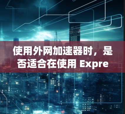 使用外网加速器时，是否适合在使用 Express 库时使用，取决于具体场景和需求。以下是一些考虑因素和建议