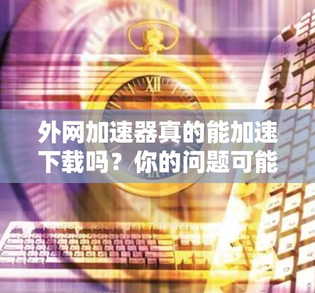 外网加速器真的能加速下载吗？你的问题可能出在哪里？
