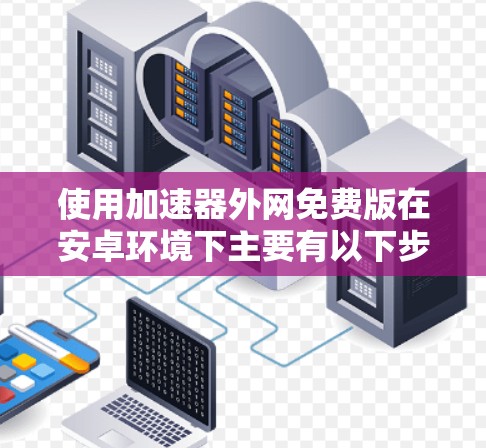 使用加速器外网免费版在安卓环境下主要有以下步骤