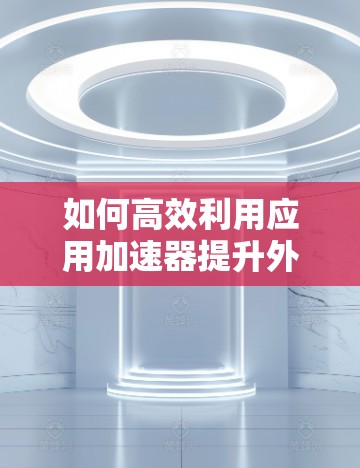 如何高效利用应用加速器提升外网网络速度？
