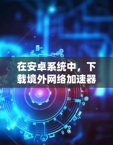 在安卓系统中，下载境外网络加速器是一种常见的网络优化方式，可以减少网络使用时间，提高使用效率。以下是几种常用的安全和可靠境外网络加速器，你可以根据自己的需求选择